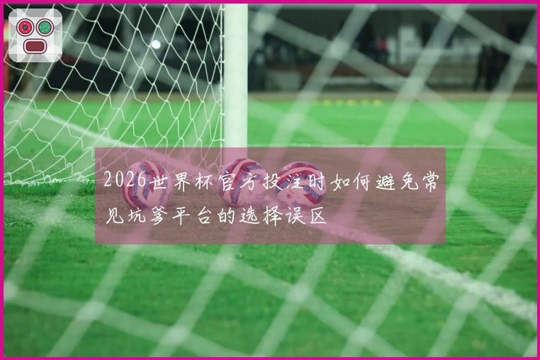 2026世界杯官方投注时如何避免常见坑爹平台的选择误区