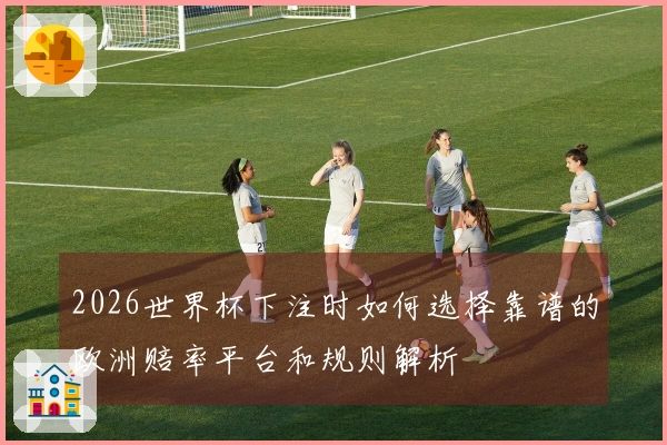 2026世界杯下注时如何选择靠谱的欧洲赔率平台和规则解析