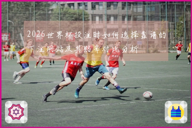 2026世界杯投注时如何选择靠谱的下注网站及其赔率对比分析