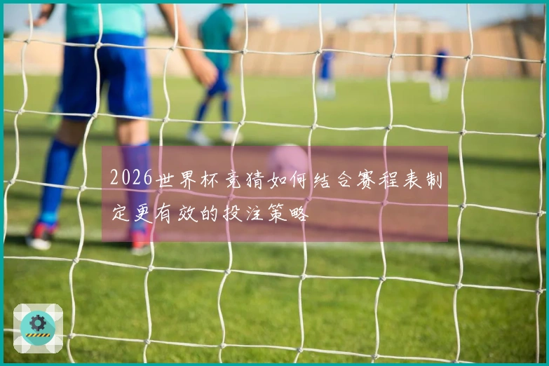 2026世界杯竞猜如何结合赛程表制定更有效的投注策略